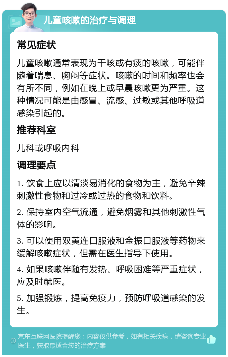 儿童咳嗽的治疗与调理 常见症状 儿童咳嗽通常表现为干咳或有痰的咳嗽，可能伴随着喘息、胸闷等症状。咳嗽的时间和频率也会有所不同，例如在晚上或早晨咳嗽更为严重。这种情况可能是由感冒、流感、过敏或其他呼吸道感染引起的。 推荐科室 儿科或呼吸内科 调理要点 1. 饮食上应以清淡易消化的食物为主，避免辛辣刺激性食物和过冷或过热的食物和饮料。 2. 保持室内空气流通，避免烟雾和其他刺激性气体的影响。 3. 可以使用双黄连口服液和金振口服液等药物来缓解咳嗽症状，但需在医生指导下使用。 4. 如果咳嗽伴随有发热、呼吸困难等严重症状，应及时就医。 5. 加强锻炼，提高免疫力，预防呼吸道感染的发生。