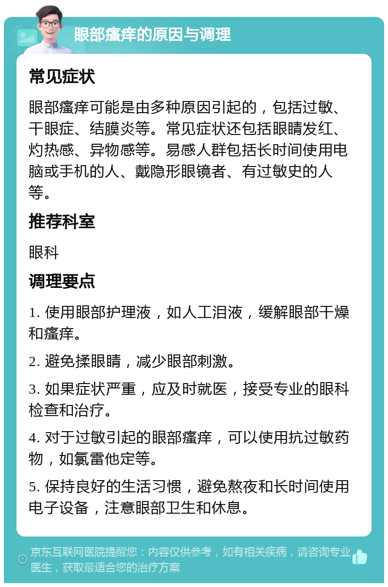 眼部瘙痒的原因与调理 常见症状 眼部瘙痒可能是由多种原因引起的，包括过敏、干眼症、结膜炎等。常见症状还包括眼睛发红、灼热感、异物感等。易感人群包括长时间使用电脑或手机的人、戴隐形眼镜者、有过敏史的人等。 推荐科室 眼科 调理要点 1. 使用眼部护理液，如人工泪液，缓解眼部干燥和瘙痒。 2. 避免揉眼睛，减少眼部刺激。 3. 如果症状严重，应及时就医，接受专业的眼科检查和治疗。 4. 对于过敏引起的眼部瘙痒，可以使用抗过敏药物，如氯雷他定等。 5. 保持良好的生活习惯，避免熬夜和长时间使用电子设备，注意眼部卫生和休息。