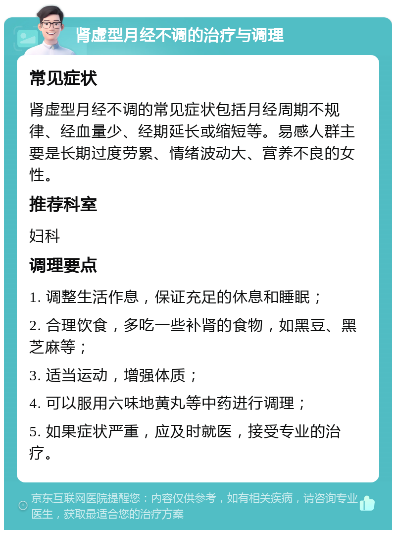 肾虚型月经不调的治疗与调理 常见症状 肾虚型月经不调的常见症状包括月经周期不规律、经血量少、经期延长或缩短等。易感人群主要是长期过度劳累、情绪波动大、营养不良的女性。 推荐科室 妇科 调理要点 1. 调整生活作息，保证充足的休息和睡眠； 2. 合理饮食，多吃一些补肾的食物，如黑豆、黑芝麻等； 3. 适当运动，增强体质； 4. 可以服用六味地黄丸等中药进行调理； 5. 如果症状严重，应及时就医，接受专业的治疗。