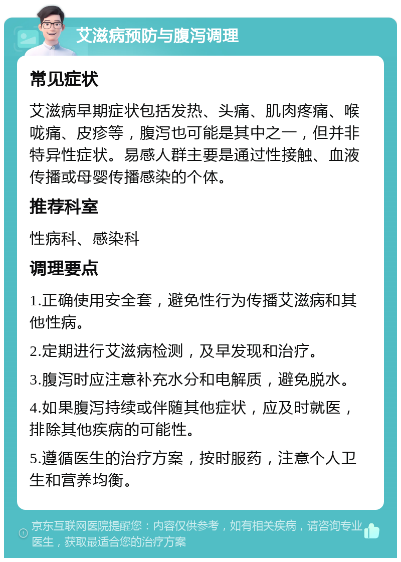 艾滋病预防与腹泻调理 常见症状 艾滋病早期症状包括发热、头痛、肌肉疼痛、喉咙痛、皮疹等，腹泻也可能是其中之一，但并非特异性症状。易感人群主要是通过性接触、血液传播或母婴传播感染的个体。 推荐科室 性病科、感染科 调理要点 1.正确使用安全套，避免性行为传播艾滋病和其他性病。 2.定期进行艾滋病检测，及早发现和治疗。 3.腹泻时应注意补充水分和电解质，避免脱水。 4.如果腹泻持续或伴随其他症状，应及时就医，排除其他疾病的可能性。 5.遵循医生的治疗方案，按时服药，注意个人卫生和营养均衡。