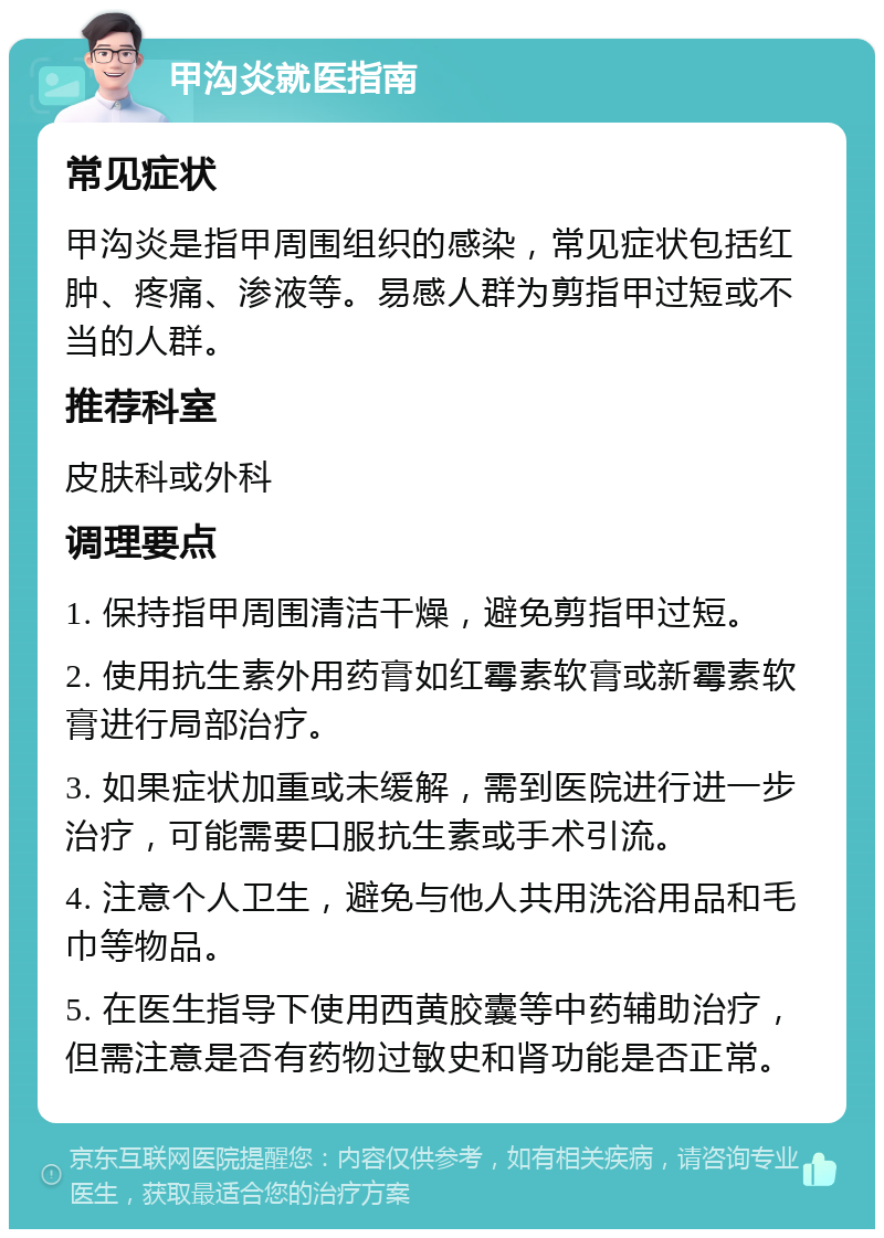 甲沟炎就医指南 常见症状 甲沟炎是指甲周围组织的感染，常见症状包括红肿、疼痛、渗液等。易感人群为剪指甲过短或不当的人群。 推荐科室 皮肤科或外科 调理要点 1. 保持指甲周围清洁干燥，避免剪指甲过短。 2. 使用抗生素外用药膏如红霉素软膏或新霉素软膏进行局部治疗。 3. 如果症状加重或未缓解，需到医院进行进一步治疗，可能需要口服抗生素或手术引流。 4. 注意个人卫生，避免与他人共用洗浴用品和毛巾等物品。 5. 在医生指导下使用西黄胶囊等中药辅助治疗，但需注意是否有药物过敏史和肾功能是否正常。