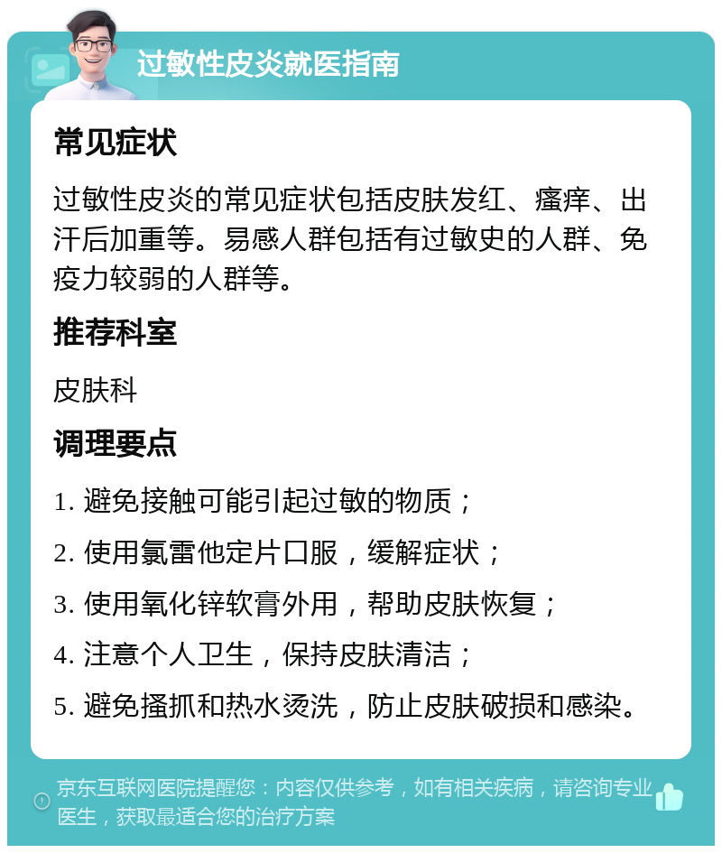 过敏性皮炎就医指南 常见症状 过敏性皮炎的常见症状包括皮肤发红、瘙痒、出汗后加重等。易感人群包括有过敏史的人群、免疫力较弱的人群等。 推荐科室 皮肤科 调理要点 1. 避免接触可能引起过敏的物质； 2. 使用氯雷他定片口服，缓解症状； 3. 使用氧化锌软膏外用，帮助皮肤恢复； 4. 注意个人卫生，保持皮肤清洁； 5. 避免搔抓和热水烫洗，防止皮肤破损和感染。