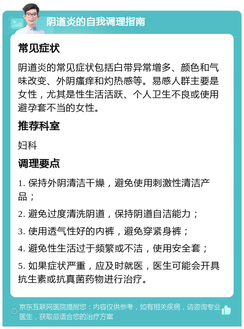 阴道炎的自我调理指南 常见症状 阴道炎的常见症状包括白带异常增多、颜色和气味改变、外阴瘙痒和灼热感等。易感人群主要是女性，尤其是性生活活跃、个人卫生不良或使用避孕套不当的女性。 推荐科室 妇科 调理要点 1. 保持外阴清洁干燥，避免使用刺激性清洁产品； 2. 避免过度清洗阴道，保持阴道自洁能力； 3. 使用透气性好的内裤，避免穿紧身裤； 4. 避免性生活过于频繁或不洁，使用安全套； 5. 如果症状严重，应及时就医，医生可能会开具抗生素或抗真菌药物进行治疗。