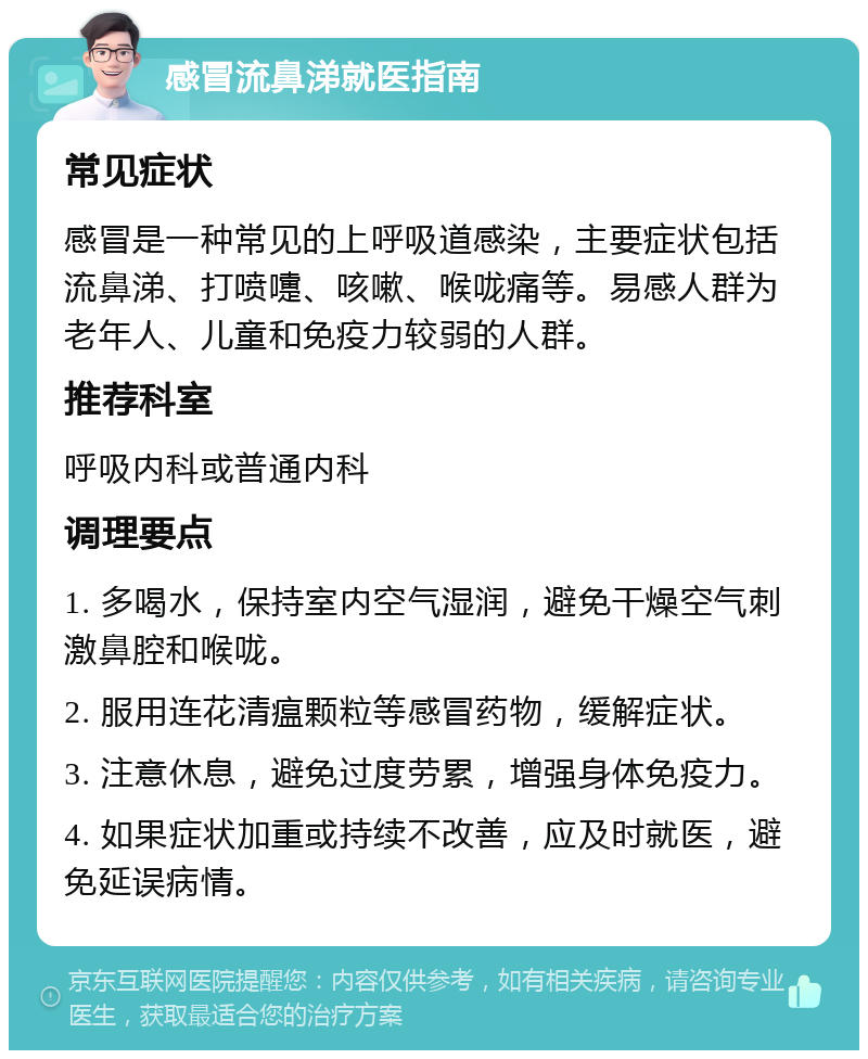 感冒流鼻涕就医指南 常见症状 感冒是一种常见的上呼吸道感染，主要症状包括流鼻涕、打喷嚏、咳嗽、喉咙痛等。易感人群为老年人、儿童和免疫力较弱的人群。 推荐科室 呼吸内科或普通内科 调理要点 1. 多喝水，保持室内空气湿润，避免干燥空气刺激鼻腔和喉咙。 2. 服用连花清瘟颗粒等感冒药物，缓解症状。 3. 注意休息，避免过度劳累，增强身体免疫力。 4. 如果症状加重或持续不改善，应及时就医，避免延误病情。