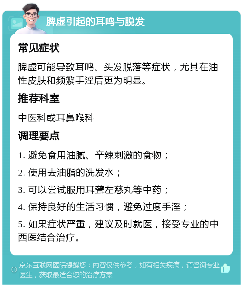 脾虚引起的耳鸣与脱发 常见症状 脾虚可能导致耳鸣、头发脱落等症状，尤其在油性皮肤和频繁手淫后更为明显。 推荐科室 中医科或耳鼻喉科 调理要点 1. 避免食用油腻、辛辣刺激的食物； 2. 使用去油脂的洗发水； 3. 可以尝试服用耳聋左慈丸等中药； 4. 保持良好的生活习惯，避免过度手淫； 5. 如果症状严重，建议及时就医，接受专业的中西医结合治疗。