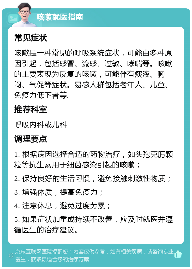 咳嗽就医指南 常见症状 咳嗽是一种常见的呼吸系统症状，可能由多种原因引起，包括感冒、流感、过敏、哮喘等。咳嗽的主要表现为反复的咳嗽，可能伴有痰液、胸闷、气促等症状。易感人群包括老年人、儿童、免疫力低下者等。 推荐科室 呼吸内科或儿科 调理要点 1. 根据病因选择合适的药物治疗，如头孢克肟颗粒等抗生素用于细菌感染引起的咳嗽； 2. 保持良好的生活习惯，避免接触刺激性物质； 3. 增强体质，提高免疫力； 4. 注意休息，避免过度劳累； 5. 如果症状加重或持续不改善，应及时就医并遵循医生的治疗建议。