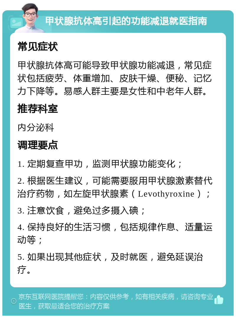 甲状腺抗体高引起的功能减退就医指南 常见症状 甲状腺抗体高可能导致甲状腺功能减退，常见症状包括疲劳、体重增加、皮肤干燥、便秘、记忆力下降等。易感人群主要是女性和中老年人群。 推荐科室 内分泌科 调理要点 1. 定期复查甲功，监测甲状腺功能变化； 2. 根据医生建议，可能需要服用甲状腺激素替代治疗药物，如左旋甲状腺素（Levothyroxine）； 3. 注意饮食，避免过多摄入碘； 4. 保持良好的生活习惯，包括规律作息、适量运动等； 5. 如果出现其他症状，及时就医，避免延误治疗。