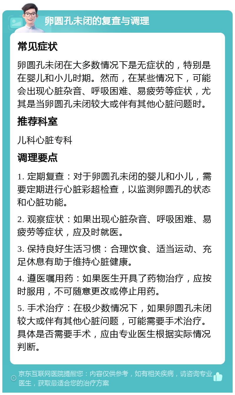 卵圆孔未闭的复查与调理 常见症状 卵圆孔未闭在大多数情况下是无症状的，特别是在婴儿和小儿时期。然而，在某些情况下，可能会出现心脏杂音、呼吸困难、易疲劳等症状，尤其是当卵圆孔未闭较大或伴有其他心脏问题时。 推荐科室 儿科心脏专科 调理要点 1. 定期复查：对于卵圆孔未闭的婴儿和小儿，需要定期进行心脏彩超检查，以监测卵圆孔的状态和心脏功能。 2. 观察症状：如果出现心脏杂音、呼吸困难、易疲劳等症状，应及时就医。 3. 保持良好生活习惯：合理饮食、适当运动、充足休息有助于维持心脏健康。 4. 遵医嘱用药：如果医生开具了药物治疗，应按时服用，不可随意更改或停止用药。 5. 手术治疗：在极少数情况下，如果卵圆孔未闭较大或伴有其他心脏问题，可能需要手术治疗。具体是否需要手术，应由专业医生根据实际情况判断。