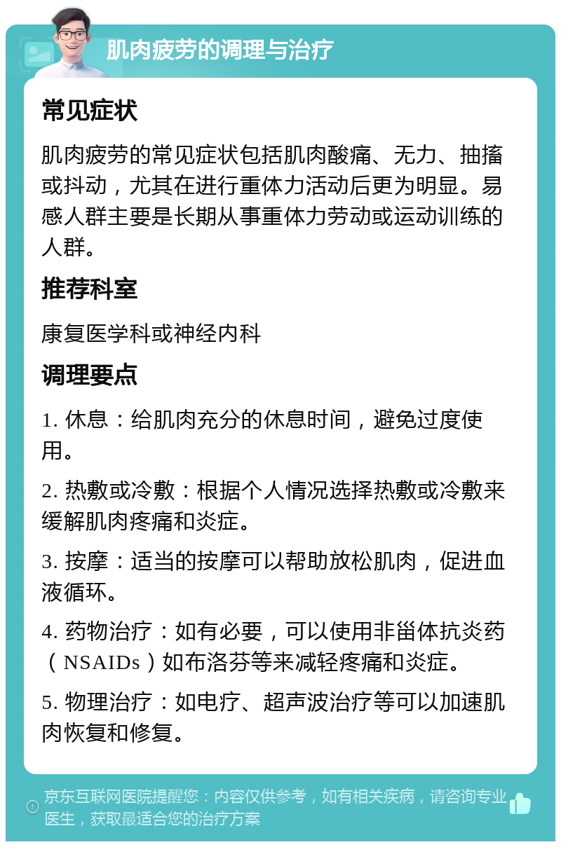 肌肉疲劳的调理与治疗 常见症状 肌肉疲劳的常见症状包括肌肉酸痛、无力、抽搐或抖动，尤其在进行重体力活动后更为明显。易感人群主要是长期从事重体力劳动或运动训练的人群。 推荐科室 康复医学科或神经内科 调理要点 1. 休息：给肌肉充分的休息时间，避免过度使用。 2. 热敷或冷敷：根据个人情况选择热敷或冷敷来缓解肌肉疼痛和炎症。 3. 按摩：适当的按摩可以帮助放松肌肉，促进血液循环。 4. 药物治疗：如有必要，可以使用非甾体抗炎药（NSAIDs）如布洛芬等来减轻疼痛和炎症。 5. 物理治疗：如电疗、超声波治疗等可以加速肌肉恢复和修复。