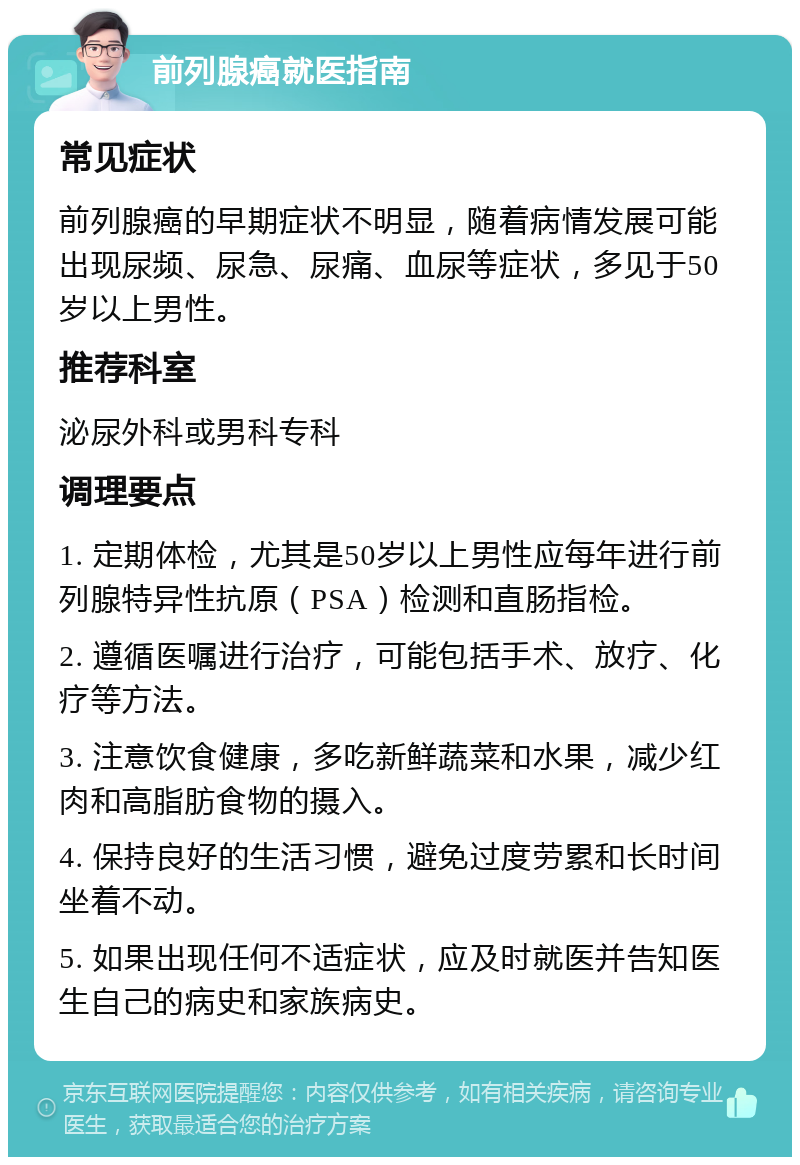 前列腺癌就医指南 常见症状 前列腺癌的早期症状不明显，随着病情发展可能出现尿频、尿急、尿痛、血尿等症状，多见于50岁以上男性。 推荐科室 泌尿外科或男科专科 调理要点 1. 定期体检，尤其是50岁以上男性应每年进行前列腺特异性抗原（PSA）检测和直肠指检。 2. 遵循医嘱进行治疗，可能包括手术、放疗、化疗等方法。 3. 注意饮食健康，多吃新鲜蔬菜和水果，减少红肉和高脂肪食物的摄入。 4. 保持良好的生活习惯，避免过度劳累和长时间坐着不动。 5. 如果出现任何不适症状，应及时就医并告知医生自己的病史和家族病史。