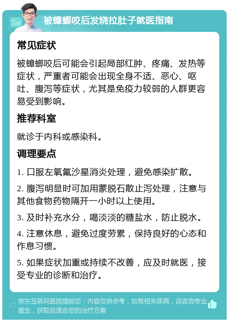 被蟑螂咬后发烧拉肚子就医指南 常见症状 被蟑螂咬后可能会引起局部红肿、疼痛、发热等症状，严重者可能会出现全身不适、恶心、呕吐、腹泻等症状，尤其是免疫力较弱的人群更容易受到影响。 推荐科室 就诊于内科或感染科。 调理要点 1. 口服左氧氟沙星消炎处理，避免感染扩散。 2. 腹泻明显时可加用蒙脱石散止泻处理，注意与其他食物药物隔开一小时以上使用。 3. 及时补充水分，喝淡淡的糖盐水，防止脱水。 4. 注意休息，避免过度劳累，保持良好的心态和作息习惯。 5. 如果症状加重或持续不改善，应及时就医，接受专业的诊断和治疗。