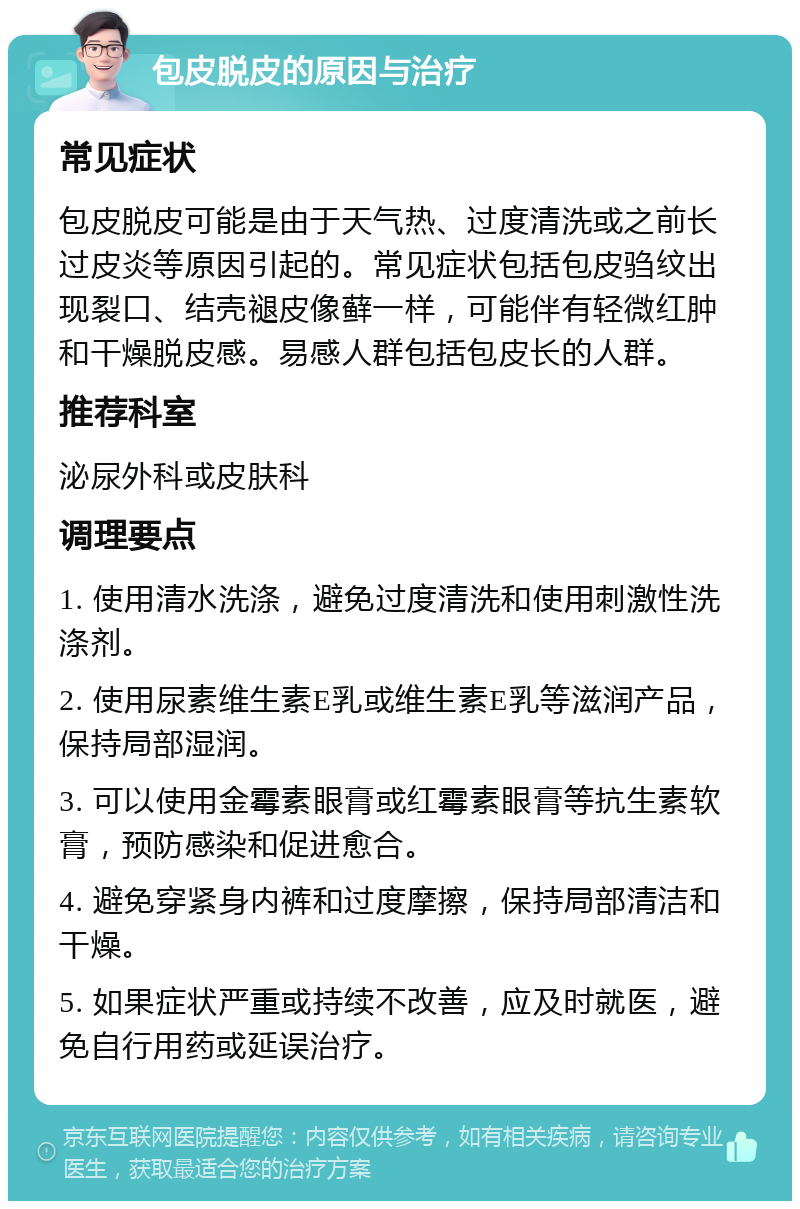 包皮脱皮的原因与治疗 常见症状 包皮脱皮可能是由于天气热、过度清洗或之前长过皮炎等原因引起的。常见症状包括包皮驺纹出现裂口、结壳褪皮像藓一样，可能伴有轻微红肿和干燥脱皮感。易感人群包括包皮长的人群。 推荐科室 泌尿外科或皮肤科 调理要点 1. 使用清水洗涤，避免过度清洗和使用刺激性洗涤剂。 2. 使用尿素维生素E乳或维生素E乳等滋润产品，保持局部湿润。 3. 可以使用金霉素眼膏或红霉素眼膏等抗生素软膏，预防感染和促进愈合。 4. 避免穿紧身内裤和过度摩擦，保持局部清洁和干燥。 5. 如果症状严重或持续不改善，应及时就医，避免自行用药或延误治疗。