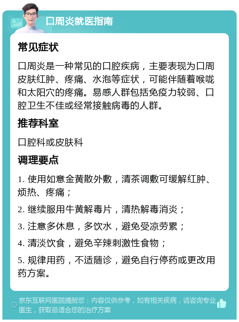 口周炎就医指南 常见症状 口周炎是一种常见的口腔疾病，主要表现为口周皮肤红肿、疼痛、水泡等症状，可能伴随着喉咙和太阳穴的疼痛。易感人群包括免疫力较弱、口腔卫生不佳或经常接触病毒的人群。 推荐科室 口腔科或皮肤科 调理要点 1. 使用如意金黄散外敷，清茶调敷可缓解红肿、烦热、疼痛； 2. 继续服用牛黄解毒片，清热解毒消炎； 3. 注意多休息，多饮水，避免受凉劳累； 4. 清淡饮食，避免辛辣刺激性食物； 5. 规律用药，不适随诊，避免自行停药或更改用药方案。