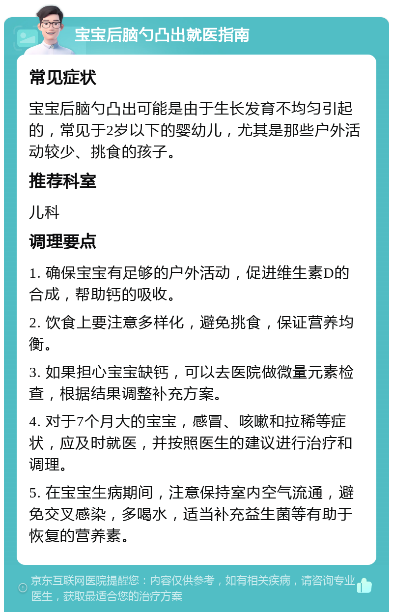 宝宝后脑勺凸出就医指南 常见症状 宝宝后脑勺凸出可能是由于生长发育不均匀引起的，常见于2岁以下的婴幼儿，尤其是那些户外活动较少、挑食的孩子。 推荐科室 儿科 调理要点 1. 确保宝宝有足够的户外活动，促进维生素D的合成，帮助钙的吸收。 2. 饮食上要注意多样化，避免挑食，保证营养均衡。 3. 如果担心宝宝缺钙，可以去医院做微量元素检查，根据结果调整补充方案。 4. 对于7个月大的宝宝，感冒、咳嗽和拉稀等症状，应及时就医，并按照医生的建议进行治疗和调理。 5. 在宝宝生病期间，注意保持室内空气流通，避免交叉感染，多喝水，适当补充益生菌等有助于恢复的营养素。