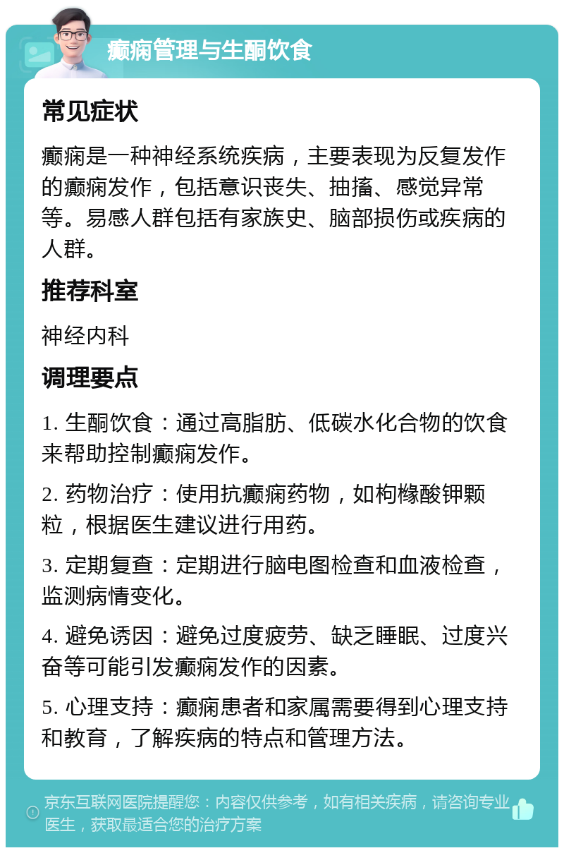 癫痫管理与生酮饮食 常见症状 癫痫是一种神经系统疾病，主要表现为反复发作的癫痫发作，包括意识丧失、抽搐、感觉异常等。易感人群包括有家族史、脑部损伤或疾病的人群。 推荐科室 神经内科 调理要点 1. 生酮饮食：通过高脂肪、低碳水化合物的饮食来帮助控制癫痫发作。 2. 药物治疗：使用抗癫痫药物，如枸橼酸钾颗粒，根据医生建议进行用药。 3. 定期复查：定期进行脑电图检查和血液检查，监测病情变化。 4. 避免诱因：避免过度疲劳、缺乏睡眠、过度兴奋等可能引发癫痫发作的因素。 5. 心理支持：癫痫患者和家属需要得到心理支持和教育，了解疾病的特点和管理方法。