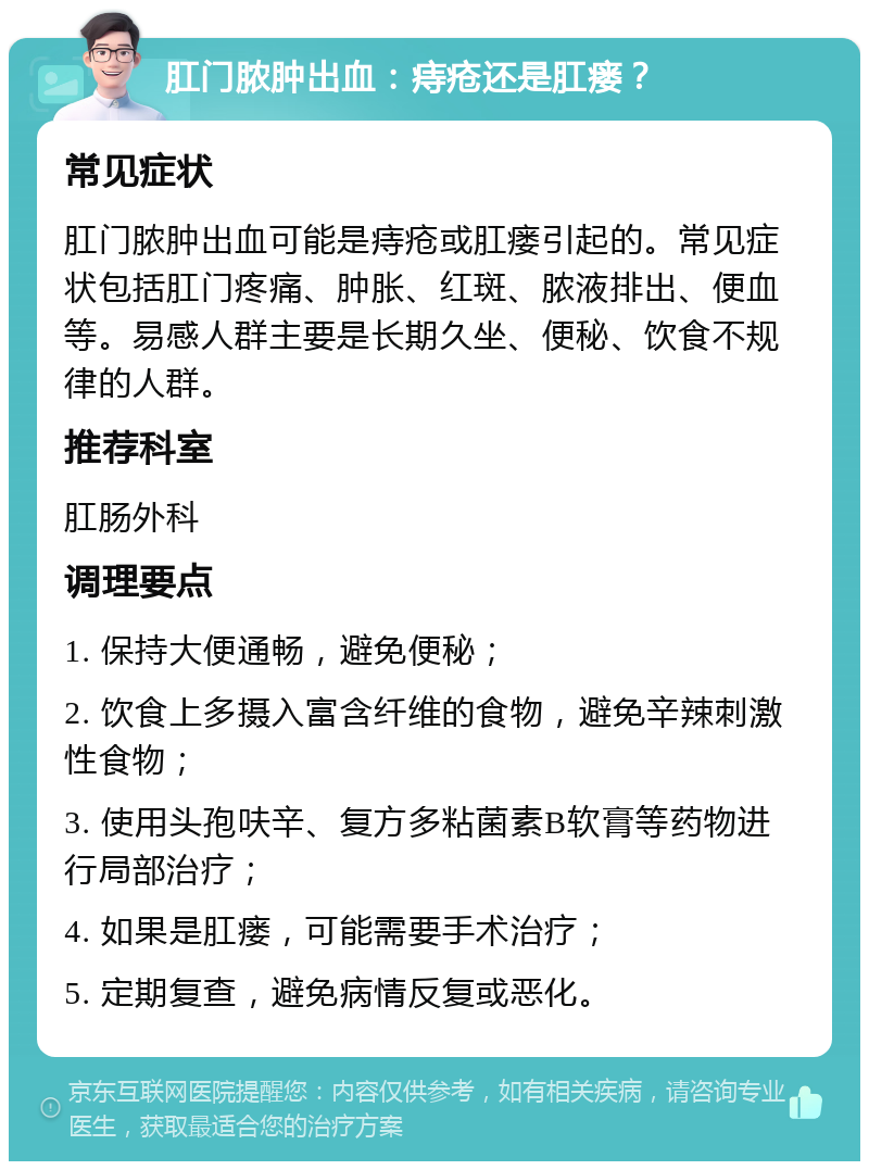 肛门脓肿出血：痔疮还是肛瘘？ 常见症状 肛门脓肿出血可能是痔疮或肛瘘引起的。常见症状包括肛门疼痛、肿胀、红斑、脓液排出、便血等。易感人群主要是长期久坐、便秘、饮食不规律的人群。 推荐科室 肛肠外科 调理要点 1. 保持大便通畅，避免便秘； 2. 饮食上多摄入富含纤维的食物，避免辛辣刺激性食物； 3. 使用头孢呋辛、复方多粘菌素B软膏等药物进行局部治疗； 4. 如果是肛瘘，可能需要手术治疗； 5. 定期复查，避免病情反复或恶化。