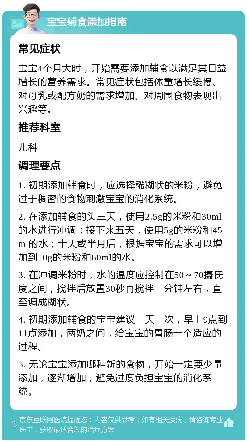 宝宝辅食添加指南 常见症状 宝宝4个月大时，开始需要添加辅食以满足其日益增长的营养需求。常见症状包括体重增长缓慢、对母乳或配方奶的需求增加、对周围食物表现出兴趣等。 推荐科室 儿科 调理要点 1. 初期添加辅食时，应选择稀糊状的米粉，避免过于稠密的食物刺激宝宝的消化系统。 2. 在添加辅食的头三天，使用2.5g的米粉和30ml的水进行冲调；接下来五天，使用5g的米粉和45ml的水；十天或半月后，根据宝宝的需求可以增加到10g的米粉和60ml的水。 3. 在冲调米粉时，水的温度应控制在50～70摄氏度之间，搅拌后放置30秒再搅拌一分钟左右，直至调成糊状。 4. 初期添加辅食的宝宝建议一天一次，早上9点到11点添加，两奶之间，给宝宝的胃肠一个适应的过程。 5. 无论宝宝添加哪种新的食物，开始一定要少量添加，逐渐增加，避免过度负担宝宝的消化系统。