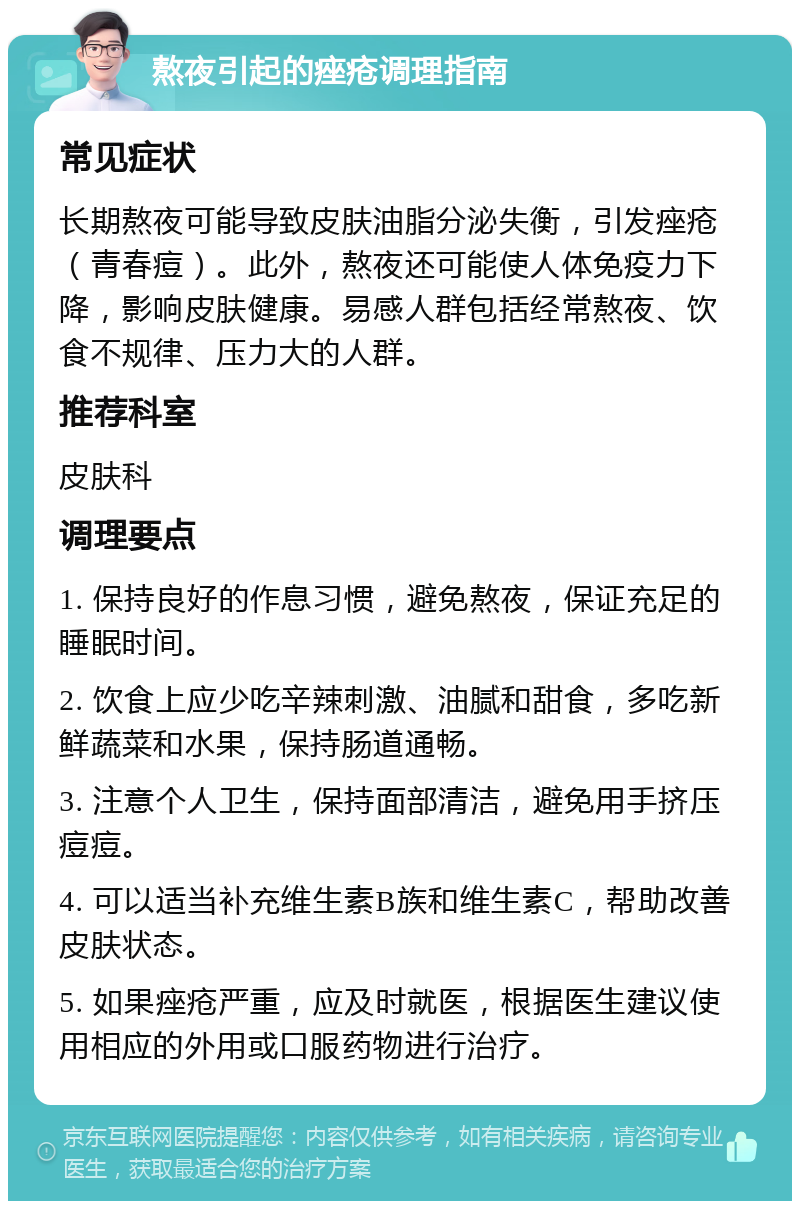 熬夜引起的痤疮调理指南 常见症状 长期熬夜可能导致皮肤油脂分泌失衡，引发痤疮（青春痘）。此外，熬夜还可能使人体免疫力下降，影响皮肤健康。易感人群包括经常熬夜、饮食不规律、压力大的人群。 推荐科室 皮肤科 调理要点 1. 保持良好的作息习惯，避免熬夜，保证充足的睡眠时间。 2. 饮食上应少吃辛辣刺激、油腻和甜食，多吃新鲜蔬菜和水果，保持肠道通畅。 3. 注意个人卫生，保持面部清洁，避免用手挤压痘痘。 4. 可以适当补充维生素B族和维生素C，帮助改善皮肤状态。 5. 如果痤疮严重，应及时就医，根据医生建议使用相应的外用或口服药物进行治疗。