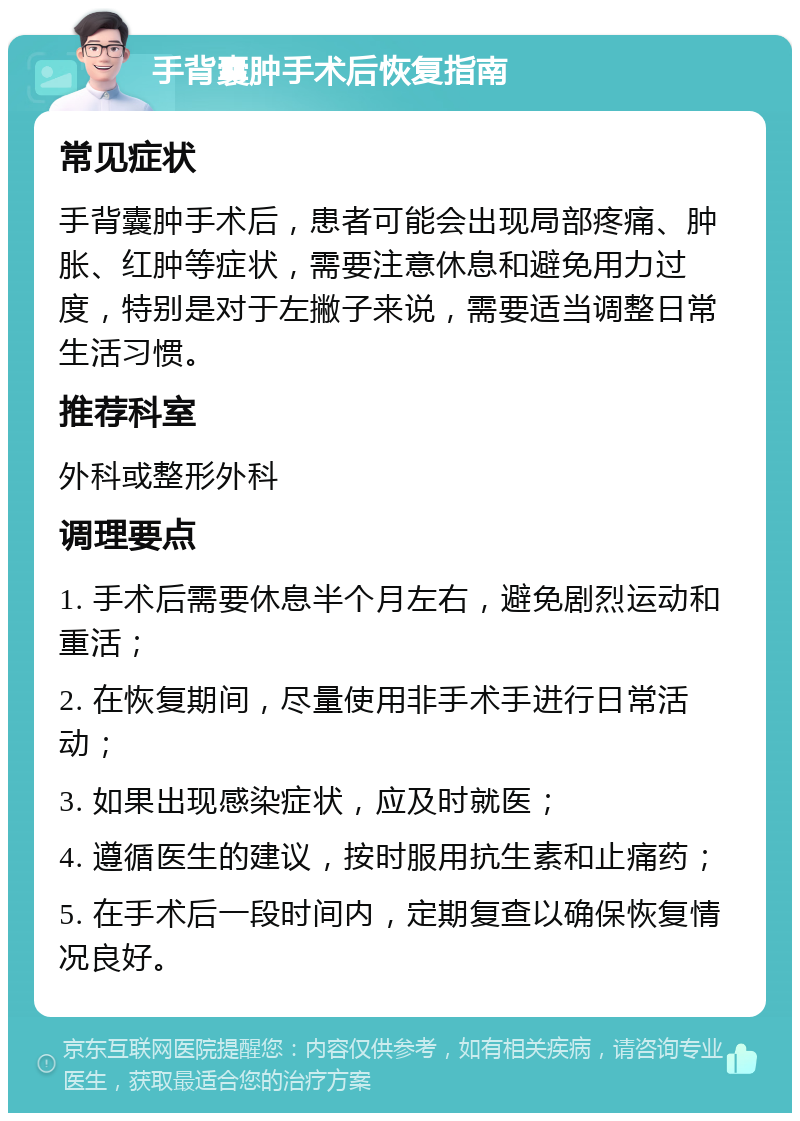 手背囊肿手术后恢复指南 常见症状 手背囊肿手术后，患者可能会出现局部疼痛、肿胀、红肿等症状，需要注意休息和避免用力过度，特别是对于左撇子来说，需要适当调整日常生活习惯。 推荐科室 外科或整形外科 调理要点 1. 手术后需要休息半个月左右，避免剧烈运动和重活； 2. 在恢复期间，尽量使用非手术手进行日常活动； 3. 如果出现感染症状，应及时就医； 4. 遵循医生的建议，按时服用抗生素和止痛药； 5. 在手术后一段时间内，定期复查以确保恢复情况良好。