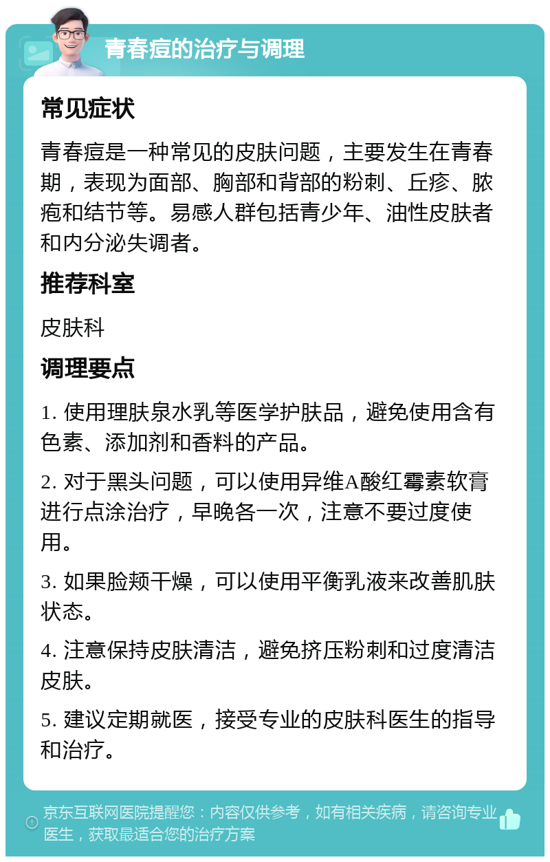 青春痘的治疗与调理 常见症状 青春痘是一种常见的皮肤问题，主要发生在青春期，表现为面部、胸部和背部的粉刺、丘疹、脓疱和结节等。易感人群包括青少年、油性皮肤者和内分泌失调者。 推荐科室 皮肤科 调理要点 1. 使用理肤泉水乳等医学护肤品，避免使用含有色素、添加剂和香料的产品。 2. 对于黑头问题，可以使用异维A酸红霉素软膏进行点涂治疗，早晚各一次，注意不要过度使用。 3. 如果脸颊干燥，可以使用平衡乳液来改善肌肤状态。 4. 注意保持皮肤清洁，避免挤压粉刺和过度清洁皮肤。 5. 建议定期就医，接受专业的皮肤科医生的指导和治疗。