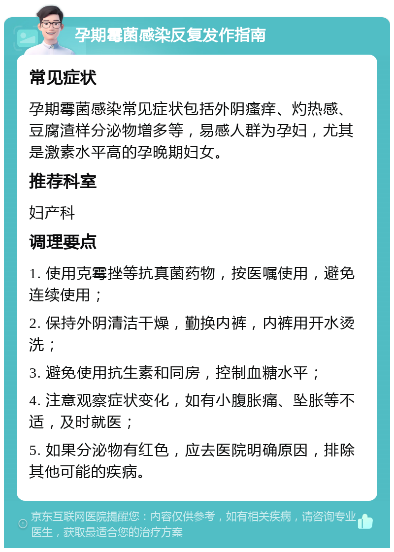 孕期霉菌感染反复发作指南 常见症状 孕期霉菌感染常见症状包括外阴瘙痒、灼热感、豆腐渣样分泌物增多等，易感人群为孕妇，尤其是激素水平高的孕晚期妇女。 推荐科室 妇产科 调理要点 1. 使用克霉挫等抗真菌药物，按医嘱使用，避免连续使用； 2. 保持外阴清洁干燥，勤换内裤，内裤用开水烫洗； 3. 避免使用抗生素和同房，控制血糖水平； 4. 注意观察症状变化，如有小腹胀痛、坠胀等不适，及时就医； 5. 如果分泌物有红色，应去医院明确原因，排除其他可能的疾病。