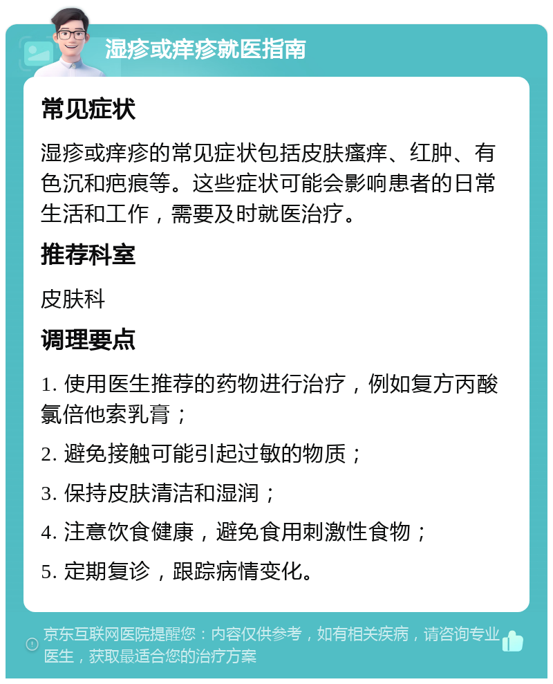 湿疹或痒疹就医指南 常见症状 湿疹或痒疹的常见症状包括皮肤瘙痒、红肿、有色沉和疤痕等。这些症状可能会影响患者的日常生活和工作，需要及时就医治疗。 推荐科室 皮肤科 调理要点 1. 使用医生推荐的药物进行治疗，例如复方丙酸氯倍他索乳膏； 2. 避免接触可能引起过敏的物质； 3. 保持皮肤清洁和湿润； 4. 注意饮食健康，避免食用刺激性食物； 5. 定期复诊，跟踪病情变化。