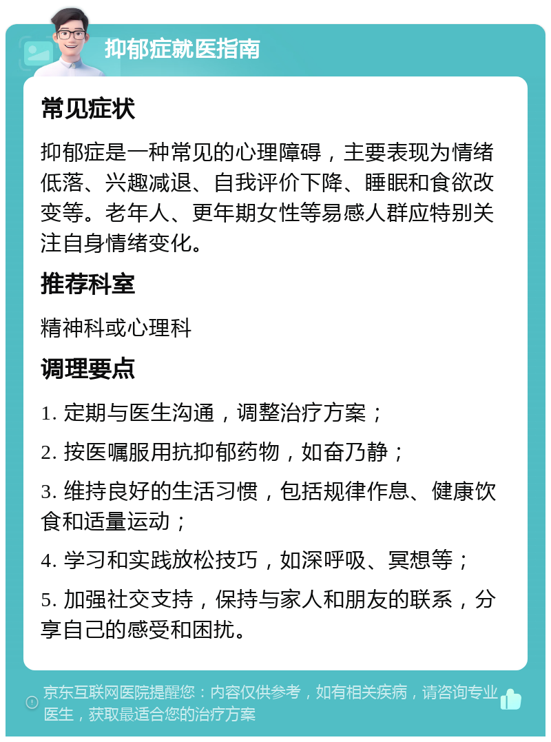 抑郁症就医指南 常见症状 抑郁症是一种常见的心理障碍，主要表现为情绪低落、兴趣减退、自我评价下降、睡眠和食欲改变等。老年人、更年期女性等易感人群应特别关注自身情绪变化。 推荐科室 精神科或心理科 调理要点 1. 定期与医生沟通，调整治疗方案； 2. 按医嘱服用抗抑郁药物，如奋乃静； 3. 维持良好的生活习惯，包括规律作息、健康饮食和适量运动； 4. 学习和实践放松技巧，如深呼吸、冥想等； 5. 加强社交支持，保持与家人和朋友的联系，分享自己的感受和困扰。