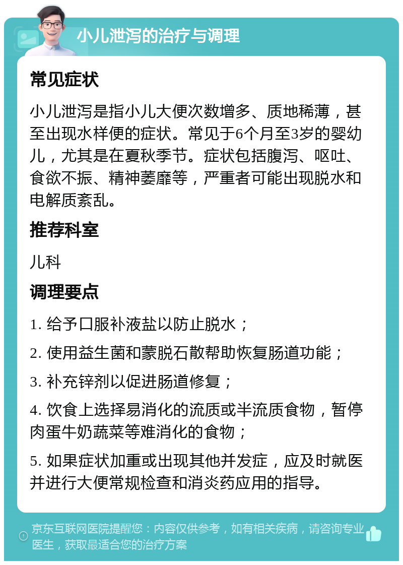 小儿泄泻的治疗与调理 常见症状 小儿泄泻是指小儿大便次数增多、质地稀薄，甚至出现水样便的症状。常见于6个月至3岁的婴幼儿，尤其是在夏秋季节。症状包括腹泻、呕吐、食欲不振、精神萎靡等，严重者可能出现脱水和电解质紊乱。 推荐科室 儿科 调理要点 1. 给予口服补液盐以防止脱水； 2. 使用益生菌和蒙脱石散帮助恢复肠道功能； 3. 补充锌剂以促进肠道修复； 4. 饮食上选择易消化的流质或半流质食物，暂停肉蛋牛奶蔬菜等难消化的食物； 5. 如果症状加重或出现其他并发症，应及时就医并进行大便常规检查和消炎药应用的指导。