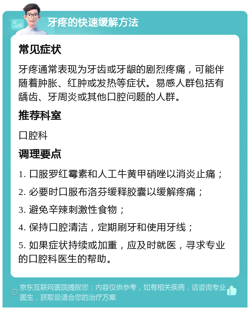 牙疼的快速缓解方法 常见症状 牙疼通常表现为牙齿或牙龈的剧烈疼痛，可能伴随着肿胀、红肿或发热等症状。易感人群包括有龋齿、牙周炎或其他口腔问题的人群。 推荐科室 口腔科 调理要点 1. 口服罗红霉素和人工牛黄甲硝唑以消炎止痛； 2. 必要时口服布洛芬缓释胶囊以缓解疼痛； 3. 避免辛辣刺激性食物； 4. 保持口腔清洁，定期刷牙和使用牙线； 5. 如果症状持续或加重，应及时就医，寻求专业的口腔科医生的帮助。