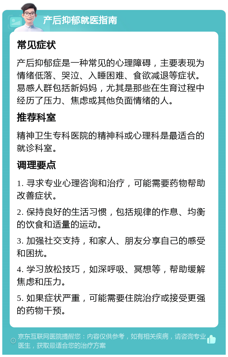 产后抑郁就医指南 常见症状 产后抑郁症是一种常见的心理障碍，主要表现为情绪低落、哭泣、入睡困难、食欲减退等症状。易感人群包括新妈妈，尤其是那些在生育过程中经历了压力、焦虑或其他负面情绪的人。 推荐科室 精神卫生专科医院的精神科或心理科是最适合的就诊科室。 调理要点 1. 寻求专业心理咨询和治疗，可能需要药物帮助改善症状。 2. 保持良好的生活习惯，包括规律的作息、均衡的饮食和适量的运动。 3. 加强社交支持，和家人、朋友分享自己的感受和困扰。 4. 学习放松技巧，如深呼吸、冥想等，帮助缓解焦虑和压力。 5. 如果症状严重，可能需要住院治疗或接受更强的药物干预。