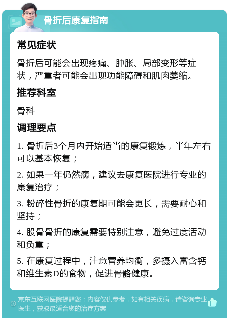 骨折后康复指南 常见症状 骨折后可能会出现疼痛、肿胀、局部变形等症状，严重者可能会出现功能障碍和肌肉萎缩。 推荐科室 骨科 调理要点 1. 骨折后3个月内开始适当的康复锻炼，半年左右可以基本恢复； 2. 如果一年仍然瘸，建议去康复医院进行专业的康复治疗； 3. 粉碎性骨折的康复期可能会更长，需要耐心和坚持； 4. 股骨骨折的康复需要特别注意，避免过度活动和负重； 5. 在康复过程中，注意营养均衡，多摄入富含钙和维生素D的食物，促进骨骼健康。