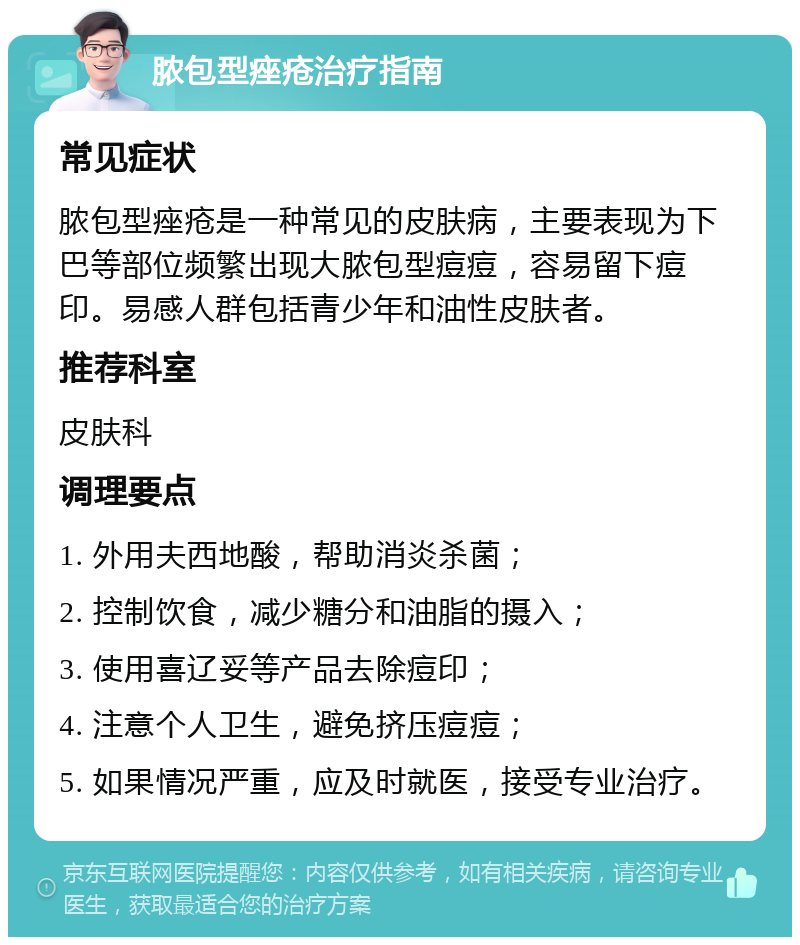 脓包型痤疮治疗指南 常见症状 脓包型痤疮是一种常见的皮肤病，主要表现为下巴等部位频繁出现大脓包型痘痘，容易留下痘印。易感人群包括青少年和油性皮肤者。 推荐科室 皮肤科 调理要点 1. 外用夫西地酸，帮助消炎杀菌； 2. 控制饮食，减少糖分和油脂的摄入； 3. 使用喜辽妥等产品去除痘印； 4. 注意个人卫生，避免挤压痘痘； 5. 如果情况严重，应及时就医，接受专业治疗。