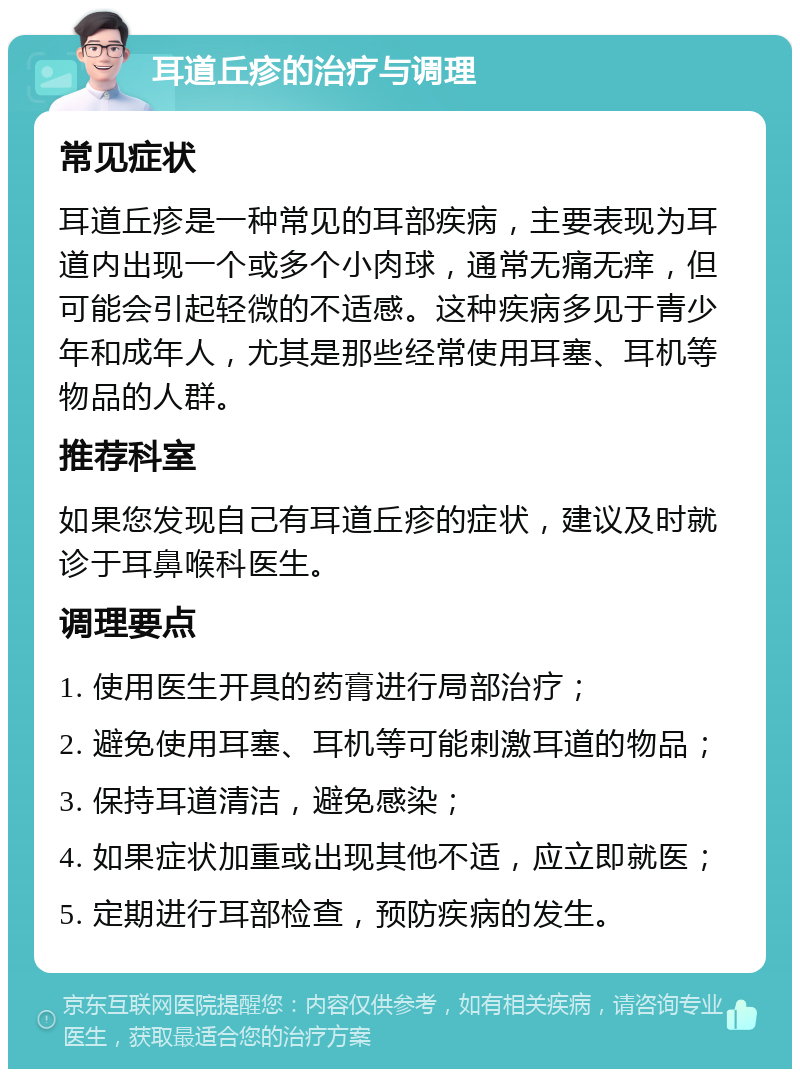 耳道丘疹的治疗与调理 常见症状 耳道丘疹是一种常见的耳部疾病，主要表现为耳道内出现一个或多个小肉球，通常无痛无痒，但可能会引起轻微的不适感。这种疾病多见于青少年和成年人，尤其是那些经常使用耳塞、耳机等物品的人群。 推荐科室 如果您发现自己有耳道丘疹的症状，建议及时就诊于耳鼻喉科医生。 调理要点 1. 使用医生开具的药膏进行局部治疗； 2. 避免使用耳塞、耳机等可能刺激耳道的物品； 3. 保持耳道清洁，避免感染； 4. 如果症状加重或出现其他不适，应立即就医； 5. 定期进行耳部检查，预防疾病的发生。