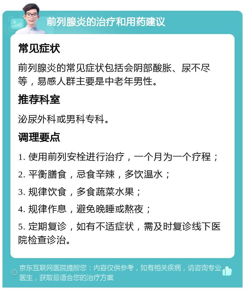 前列腺炎的治疗和用药建议 常见症状 前列腺炎的常见症状包括会阴部酸胀、尿不尽等，易感人群主要是中老年男性。 推荐科室 泌尿外科或男科专科。 调理要点 1. 使用前列安栓进行治疗，一个月为一个疗程； 2. 平衡膳食，忌食辛辣，多饮温水； 3. 规律饮食，多食蔬菜水果； 4. 规律作息，避免晚睡或熬夜； 5. 定期复诊，如有不适症状，需及时复诊线下医院检查诊治。