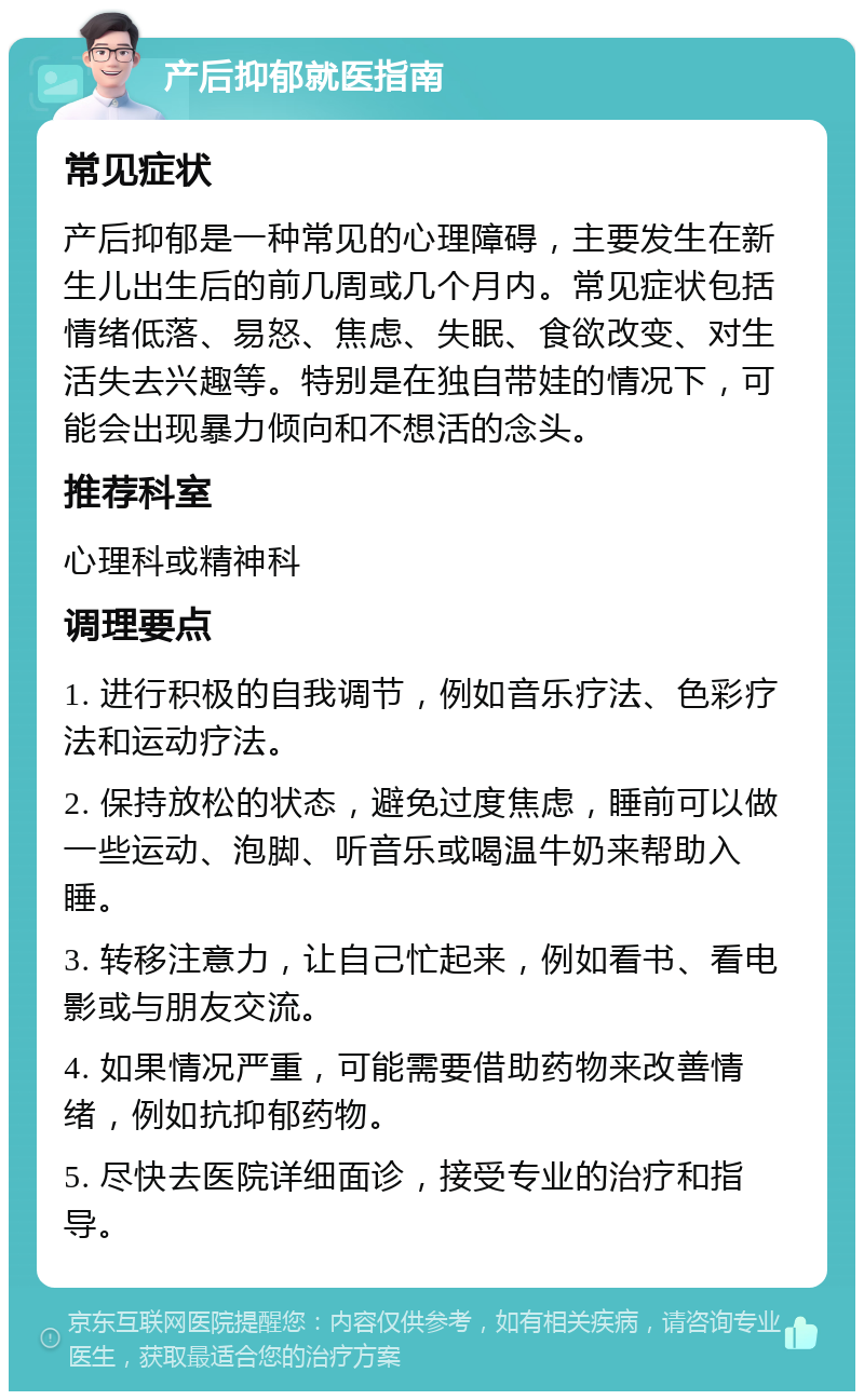 产后抑郁就医指南 常见症状 产后抑郁是一种常见的心理障碍，主要发生在新生儿出生后的前几周或几个月内。常见症状包括情绪低落、易怒、焦虑、失眠、食欲改变、对生活失去兴趣等。特别是在独自带娃的情况下，可能会出现暴力倾向和不想活的念头。 推荐科室 心理科或精神科 调理要点 1. 进行积极的自我调节，例如音乐疗法、色彩疗法和运动疗法。 2. 保持放松的状态，避免过度焦虑，睡前可以做一些运动、泡脚、听音乐或喝温牛奶来帮助入睡。 3. 转移注意力，让自己忙起来，例如看书、看电影或与朋友交流。 4. 如果情况严重，可能需要借助药物来改善情绪，例如抗抑郁药物。 5. 尽快去医院详细面诊，接受专业的治疗和指导。