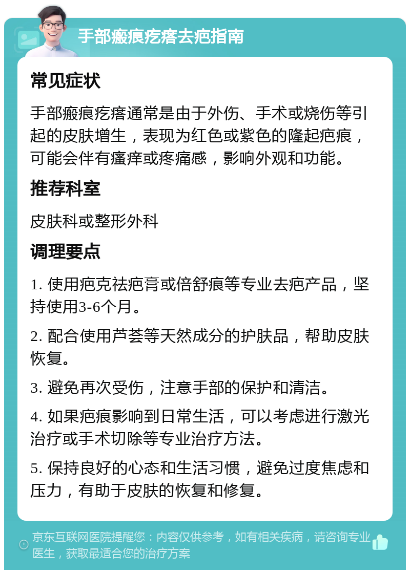 手部瘢痕疙瘩去疤指南 常见症状 手部瘢痕疙瘩通常是由于外伤、手术或烧伤等引起的皮肤增生，表现为红色或紫色的隆起疤痕，可能会伴有瘙痒或疼痛感，影响外观和功能。 推荐科室 皮肤科或整形外科 调理要点 1. 使用疤克祛疤膏或倍舒痕等专业去疤产品，坚持使用3-6个月。 2. 配合使用芦荟等天然成分的护肤品，帮助皮肤恢复。 3. 避免再次受伤，注意手部的保护和清洁。 4. 如果疤痕影响到日常生活，可以考虑进行激光治疗或手术切除等专业治疗方法。 5. 保持良好的心态和生活习惯，避免过度焦虑和压力，有助于皮肤的恢复和修复。