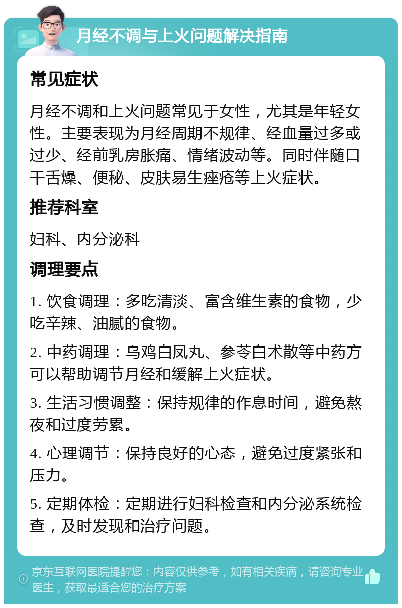 月经不调与上火问题解决指南 常见症状 月经不调和上火问题常见于女性，尤其是年轻女性。主要表现为月经周期不规律、经血量过多或过少、经前乳房胀痛、情绪波动等。同时伴随口干舌燥、便秘、皮肤易生痤疮等上火症状。 推荐科室 妇科、内分泌科 调理要点 1. 饮食调理：多吃清淡、富含维生素的食物，少吃辛辣、油腻的食物。 2. 中药调理：乌鸡白凤丸、参苓白术散等中药方可以帮助调节月经和缓解上火症状。 3. 生活习惯调整：保持规律的作息时间，避免熬夜和过度劳累。 4. 心理调节：保持良好的心态，避免过度紧张和压力。 5. 定期体检：定期进行妇科检查和内分泌系统检查，及时发现和治疗问题。