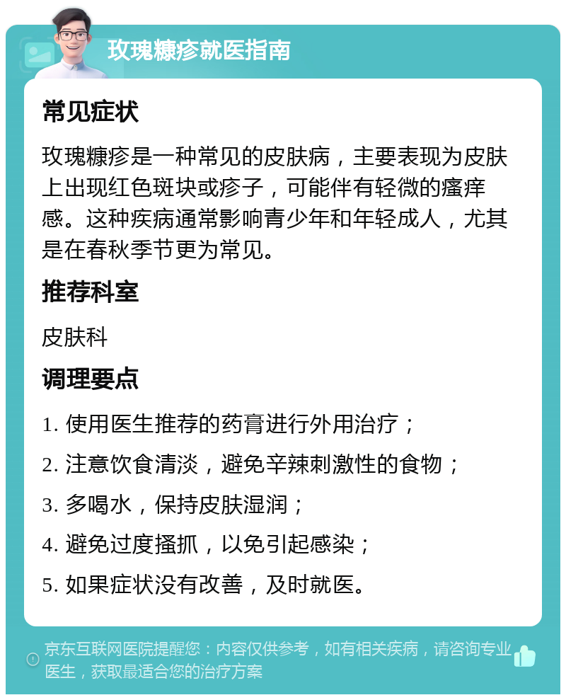 玫瑰糠疹就医指南 常见症状 玫瑰糠疹是一种常见的皮肤病，主要表现为皮肤上出现红色斑块或疹子，可能伴有轻微的瘙痒感。这种疾病通常影响青少年和年轻成人，尤其是在春秋季节更为常见。 推荐科室 皮肤科 调理要点 1. 使用医生推荐的药膏进行外用治疗； 2. 注意饮食清淡，避免辛辣刺激性的食物； 3. 多喝水，保持皮肤湿润； 4. 避免过度搔抓，以免引起感染； 5. 如果症状没有改善，及时就医。