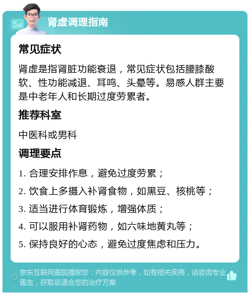 肾虚调理指南 常见症状 肾虚是指肾脏功能衰退，常见症状包括腰膝酸软、性功能减退、耳鸣、头晕等。易感人群主要是中老年人和长期过度劳累者。 推荐科室 中医科或男科 调理要点 1. 合理安排作息，避免过度劳累； 2. 饮食上多摄入补肾食物，如黑豆、核桃等； 3. 适当进行体育锻炼，增强体质； 4. 可以服用补肾药物，如六味地黄丸等； 5. 保持良好的心态，避免过度焦虑和压力。