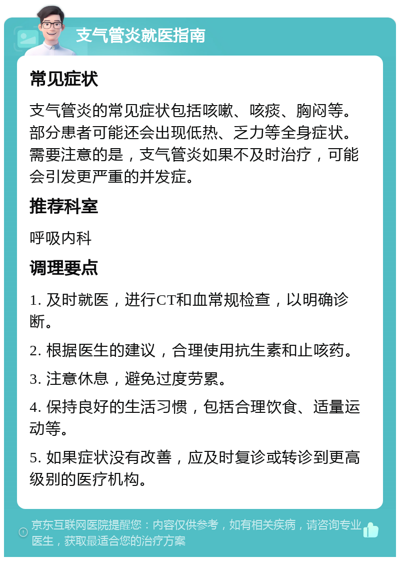 支气管炎就医指南 常见症状 支气管炎的常见症状包括咳嗽、咳痰、胸闷等。部分患者可能还会出现低热、乏力等全身症状。需要注意的是，支气管炎如果不及时治疗，可能会引发更严重的并发症。 推荐科室 呼吸内科 调理要点 1. 及时就医，进行CT和血常规检查，以明确诊断。 2. 根据医生的建议，合理使用抗生素和止咳药。 3. 注意休息，避免过度劳累。 4. 保持良好的生活习惯，包括合理饮食、适量运动等。 5. 如果症状没有改善，应及时复诊或转诊到更高级别的医疗机构。