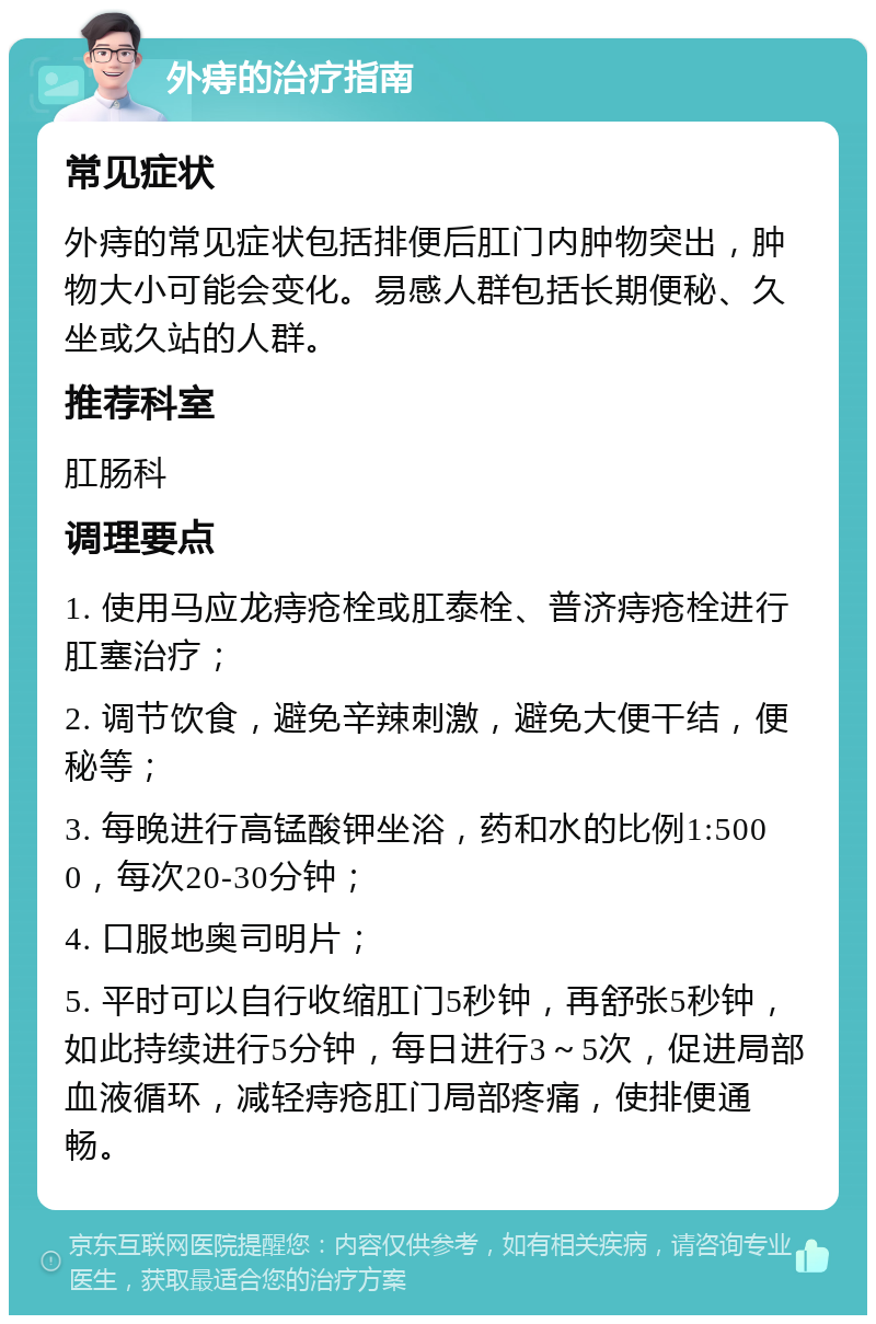 外痔的治疗指南 常见症状 外痔的常见症状包括排便后肛门内肿物突出，肿物大小可能会变化。易感人群包括长期便秘、久坐或久站的人群。 推荐科室 肛肠科 调理要点 1. 使用马应龙痔疮栓或肛泰栓、普济痔疮栓进行肛塞治疗； 2. 调节饮食，避免辛辣刺激，避免大便干结，便秘等； 3. 每晚进行高锰酸钾坐浴，药和水的比例1:5000，每次20-30分钟； 4. 口服地奥司明片； 5. 平时可以自行收缩肛门5秒钟，再舒张5秒钟，如此持续进行5分钟，每日进行3～5次，促进局部血液循环，减轻痔疮肛门局部疼痛，使排便通畅。