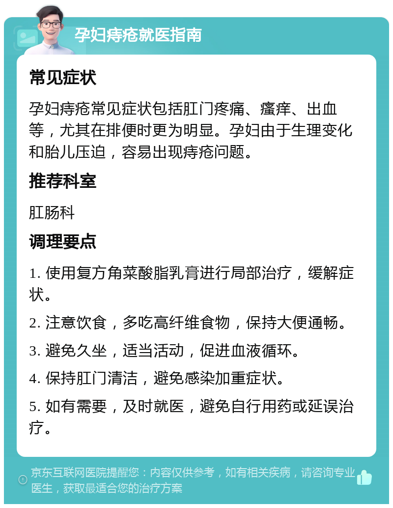 孕妇痔疮就医指南 常见症状 孕妇痔疮常见症状包括肛门疼痛、瘙痒、出血等，尤其在排便时更为明显。孕妇由于生理变化和胎儿压迫，容易出现痔疮问题。 推荐科室 肛肠科 调理要点 1. 使用复方角菜酸脂乳膏进行局部治疗，缓解症状。 2. 注意饮食，多吃高纤维食物，保持大便通畅。 3. 避免久坐，适当活动，促进血液循环。 4. 保持肛门清洁，避免感染加重症状。 5. 如有需要，及时就医，避免自行用药或延误治疗。