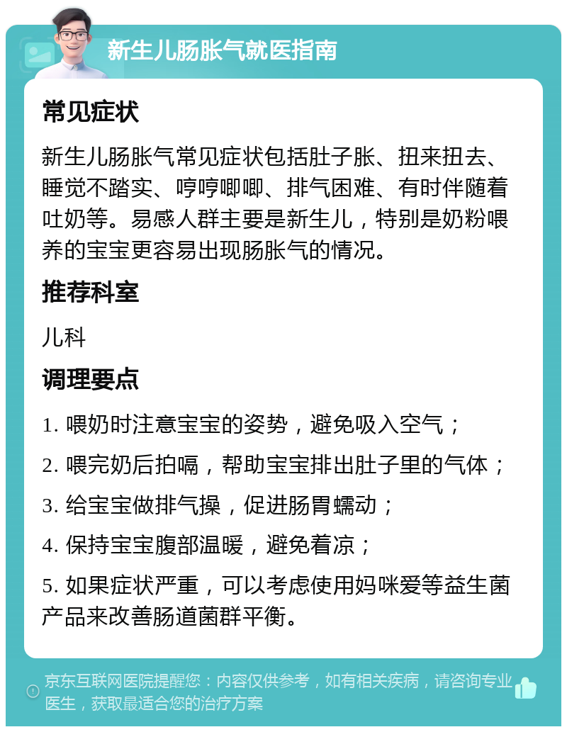 新生儿肠胀气就医指南 常见症状 新生儿肠胀气常见症状包括肚子胀、扭来扭去、睡觉不踏实、哼哼唧唧、排气困难、有时伴随着吐奶等。易感人群主要是新生儿，特别是奶粉喂养的宝宝更容易出现肠胀气的情况。 推荐科室 儿科 调理要点 1. 喂奶时注意宝宝的姿势，避免吸入空气； 2. 喂完奶后拍嗝，帮助宝宝排出肚子里的气体； 3. 给宝宝做排气操，促进肠胃蠕动； 4. 保持宝宝腹部温暖，避免着凉； 5. 如果症状严重，可以考虑使用妈咪爱等益生菌产品来改善肠道菌群平衡。