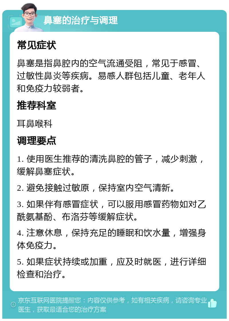 鼻塞的治疗与调理 常见症状 鼻塞是指鼻腔内的空气流通受阻，常见于感冒、过敏性鼻炎等疾病。易感人群包括儿童、老年人和免疫力较弱者。 推荐科室 耳鼻喉科 调理要点 1. 使用医生推荐的清洗鼻腔的管子，减少刺激，缓解鼻塞症状。 2. 避免接触过敏原，保持室内空气清新。 3. 如果伴有感冒症状，可以服用感冒药物如对乙酰氨基酚、布洛芬等缓解症状。 4. 注意休息，保持充足的睡眠和饮水量，增强身体免疫力。 5. 如果症状持续或加重，应及时就医，进行详细检查和治疗。