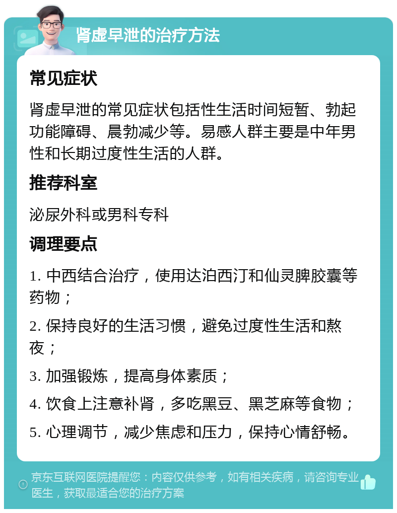 肾虚早泄的治疗方法 常见症状 肾虚早泄的常见症状包括性生活时间短暂、勃起功能障碍、晨勃减少等。易感人群主要是中年男性和长期过度性生活的人群。 推荐科室 泌尿外科或男科专科 调理要点 1. 中西结合治疗，使用达泊西汀和仙灵脾胶囊等药物； 2. 保持良好的生活习惯，避免过度性生活和熬夜； 3. 加强锻炼，提高身体素质； 4. 饮食上注意补肾，多吃黑豆、黑芝麻等食物； 5. 心理调节，减少焦虑和压力，保持心情舒畅。