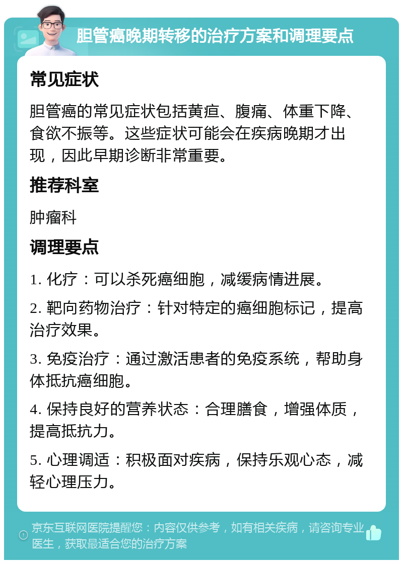 胆管癌晚期转移的治疗方案和调理要点 常见症状 胆管癌的常见症状包括黄疸、腹痛、体重下降、食欲不振等。这些症状可能会在疾病晚期才出现，因此早期诊断非常重要。 推荐科室 肿瘤科 调理要点 1. 化疗：可以杀死癌细胞，减缓病情进展。 2. 靶向药物治疗：针对特定的癌细胞标记，提高治疗效果。 3. 免疫治疗：通过激活患者的免疫系统，帮助身体抵抗癌细胞。 4. 保持良好的营养状态：合理膳食，增强体质，提高抵抗力。 5. 心理调适：积极面对疾病，保持乐观心态，减轻心理压力。