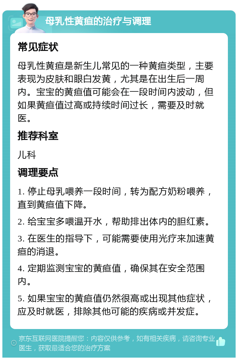 母乳性黄疸的治疗与调理 常见症状 母乳性黄疸是新生儿常见的一种黄疸类型，主要表现为皮肤和眼白发黄，尤其是在出生后一周内。宝宝的黄疸值可能会在一段时间内波动，但如果黄疸值过高或持续时间过长，需要及时就医。 推荐科室 儿科 调理要点 1. 停止母乳喂养一段时间，转为配方奶粉喂养，直到黄疸值下降。 2. 给宝宝多喂温开水，帮助排出体内的胆红素。 3. 在医生的指导下，可能需要使用光疗来加速黄疸的消退。 4. 定期监测宝宝的黄疸值，确保其在安全范围内。 5. 如果宝宝的黄疸值仍然很高或出现其他症状，应及时就医，排除其他可能的疾病或并发症。