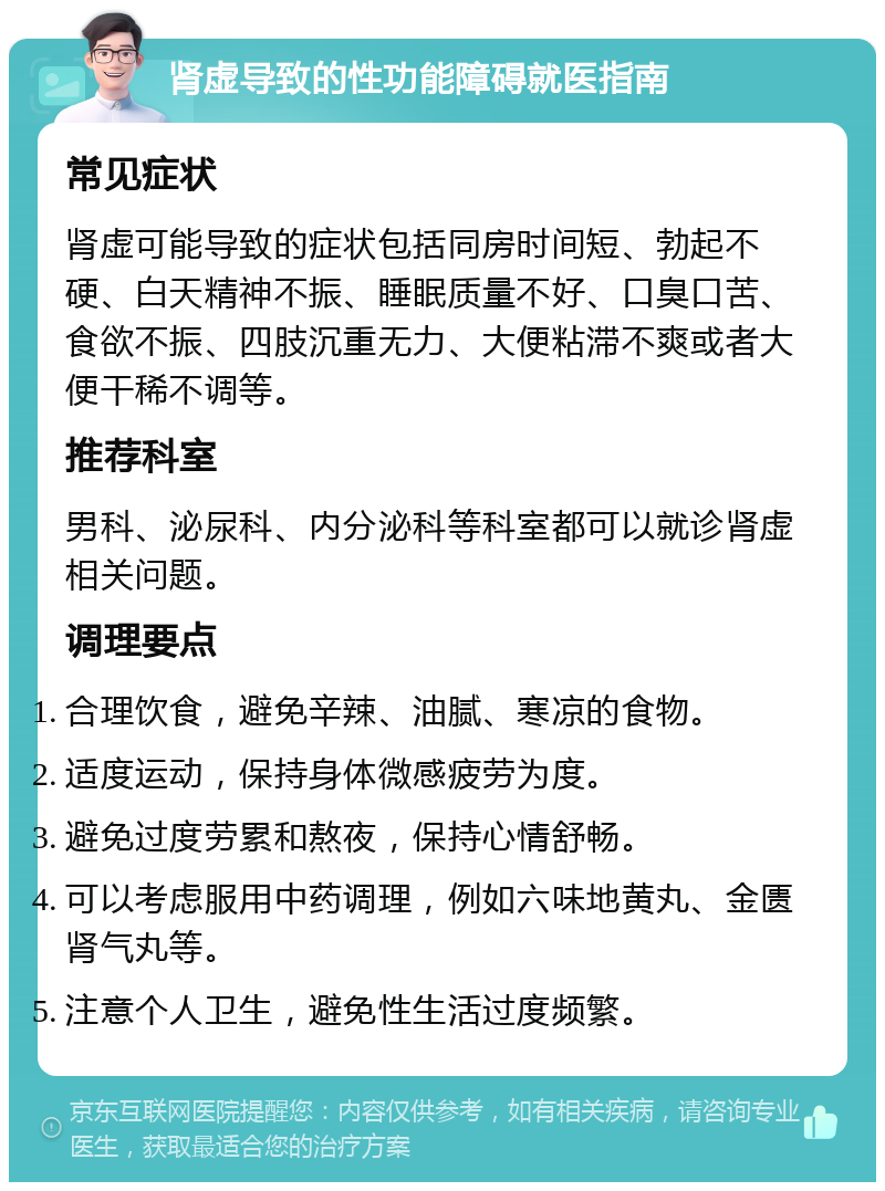 肾虚导致的性功能障碍就医指南 常见症状 肾虚可能导致的症状包括同房时间短、勃起不硬、白天精神不振、睡眠质量不好、口臭口苦、食欲不振、四肢沉重无力、大便粘滞不爽或者大便干稀不调等。 推荐科室 男科、泌尿科、内分泌科等科室都可以就诊肾虚相关问题。 调理要点 合理饮食，避免辛辣、油腻、寒凉的食物。 适度运动，保持身体微感疲劳为度。 避免过度劳累和熬夜，保持心情舒畅。 可以考虑服用中药调理，例如六味地黄丸、金匮肾气丸等。 注意个人卫生，避免性生活过度频繁。