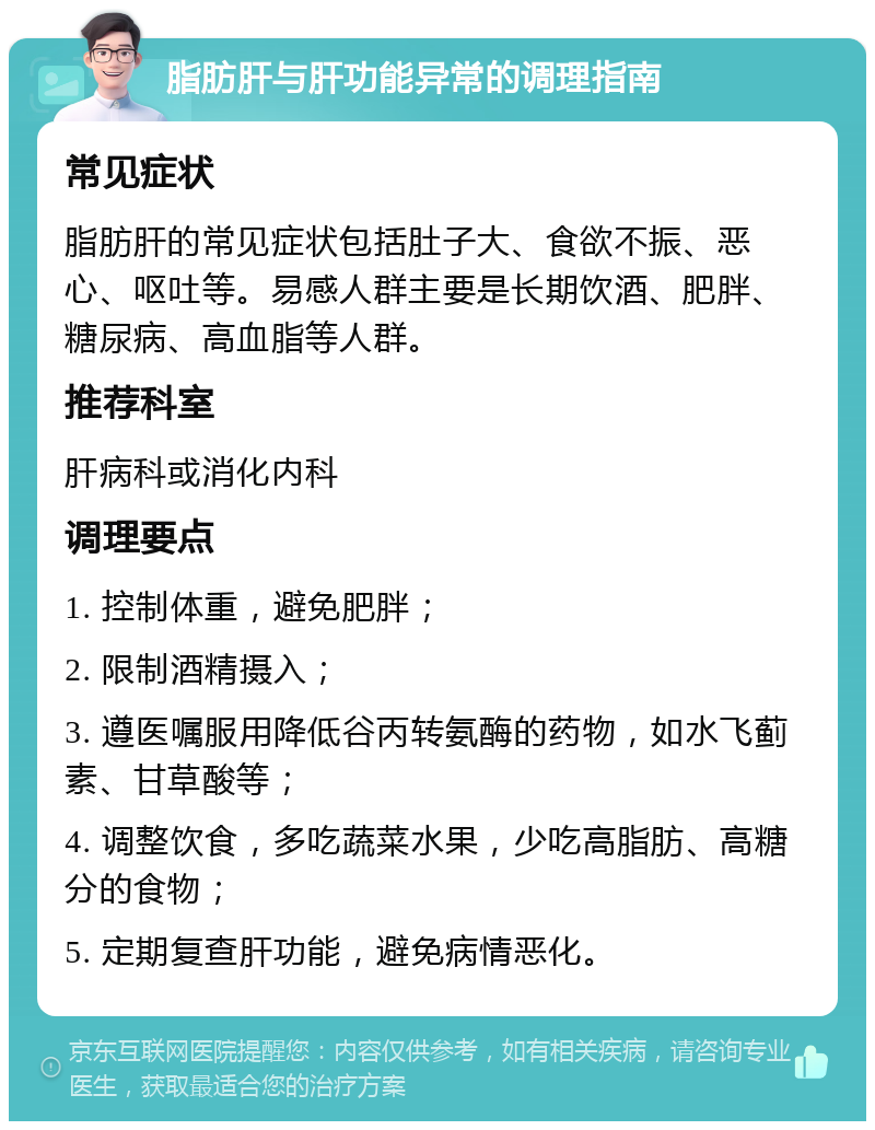 脂肪肝与肝功能异常的调理指南 常见症状 脂肪肝的常见症状包括肚子大、食欲不振、恶心、呕吐等。易感人群主要是长期饮酒、肥胖、糖尿病、高血脂等人群。 推荐科室 肝病科或消化内科 调理要点 1. 控制体重，避免肥胖； 2. 限制酒精摄入； 3. 遵医嘱服用降低谷丙转氨酶的药物，如水飞蓟素、甘草酸等； 4. 调整饮食，多吃蔬菜水果，少吃高脂肪、高糖分的食物； 5. 定期复查肝功能，避免病情恶化。