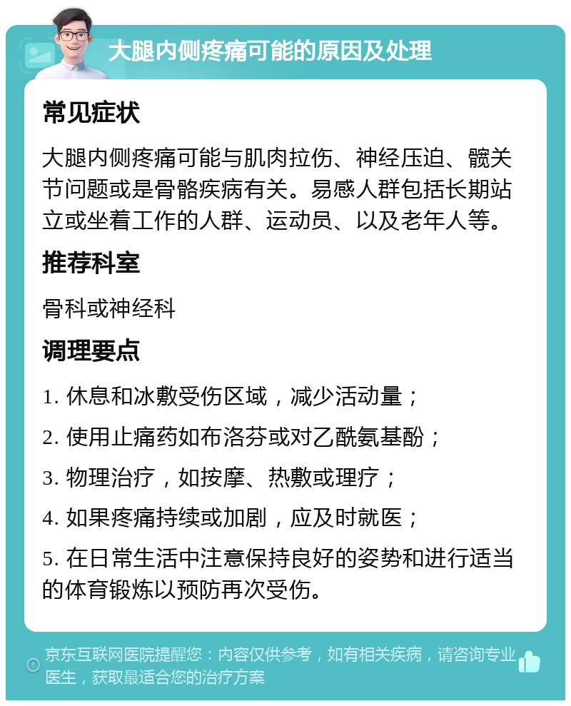 大腿内侧疼痛可能的原因及处理 常见症状 大腿内侧疼痛可能与肌肉拉伤、神经压迫、髋关节问题或是骨骼疾病有关。易感人群包括长期站立或坐着工作的人群、运动员、以及老年人等。 推荐科室 骨科或神经科 调理要点 1. 休息和冰敷受伤区域，减少活动量； 2. 使用止痛药如布洛芬或对乙酰氨基酚； 3. 物理治疗，如按摩、热敷或理疗； 4. 如果疼痛持续或加剧，应及时就医； 5. 在日常生活中注意保持良好的姿势和进行适当的体育锻炼以预防再次受伤。